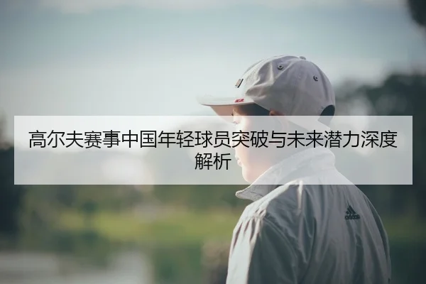 高尔夫赛事中国年轻球员突破与未来潜力深度解析
